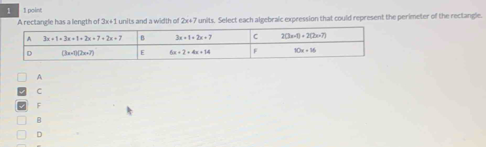 1 1 point
A rectangle has a length of 3x+1 units and a width of 2x+7 units. Select each algebraic expression that could represent the perimeter of the rectangle.
A
C
F
B
D