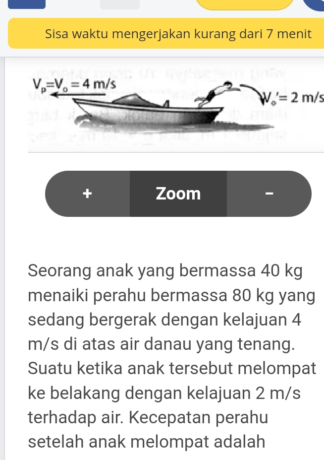 Sisa waktu mengerjakan kurang dari 7 menit
W_o'=2m/s
+ Zoom
-
Seorang anak yang bermassa 40 kg
menaiki perahu bermassa 80 kg yang
sedang bergerak dengan kelajuan 4
m/s di atas air danau yang tenang.
Suatu ketika anak tersebut melompat
ke belakang dengan kelajuan 2 m/s
terhadap air. Kecepatan perahu
setelah anak melompat adalah