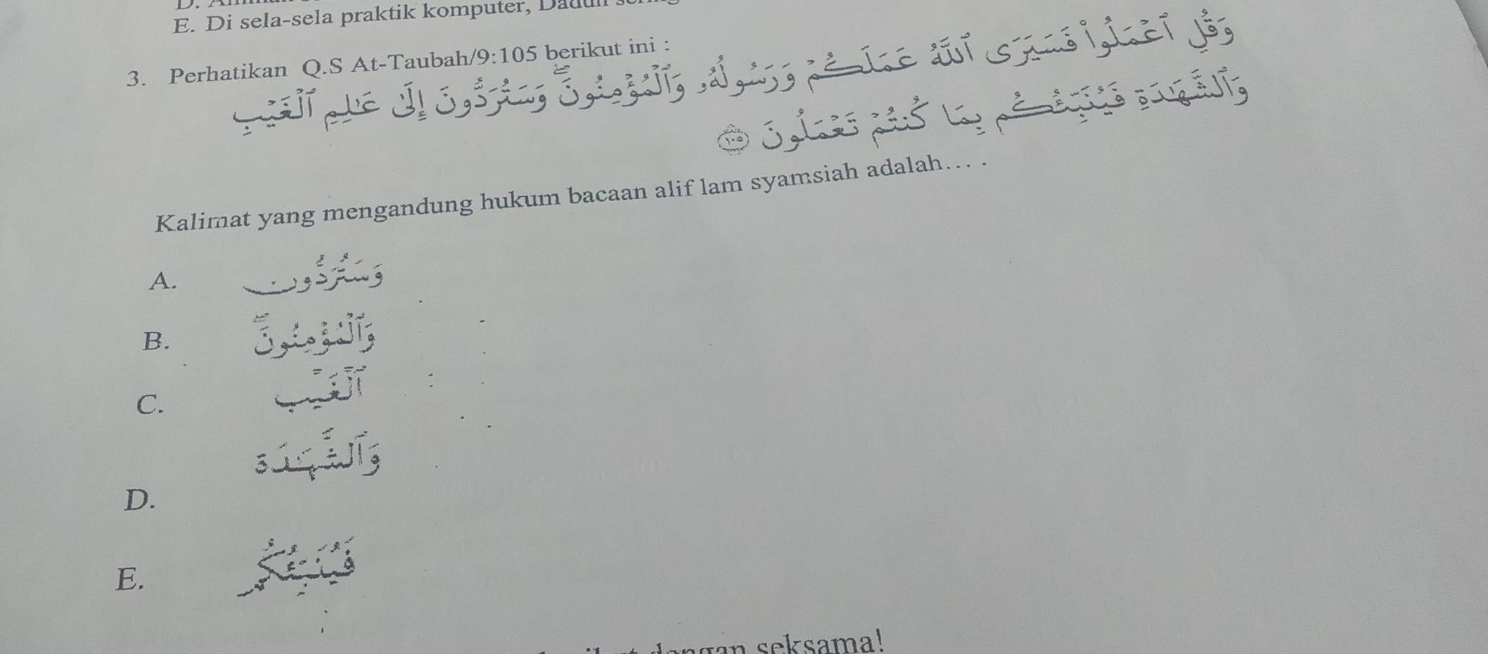 Di sela-sela praktik komputer, Dadu s
3. Perhatikan Q.S At-Taubah/ /9: 105 berikut ini :
Ö 3, 1 3 , é é a s á lía
Kalimat yang mengandung hukum bacaan alif lam syamsiah adalah… .
A. C
B.
1
C.
3
D.
E.
an seksama!