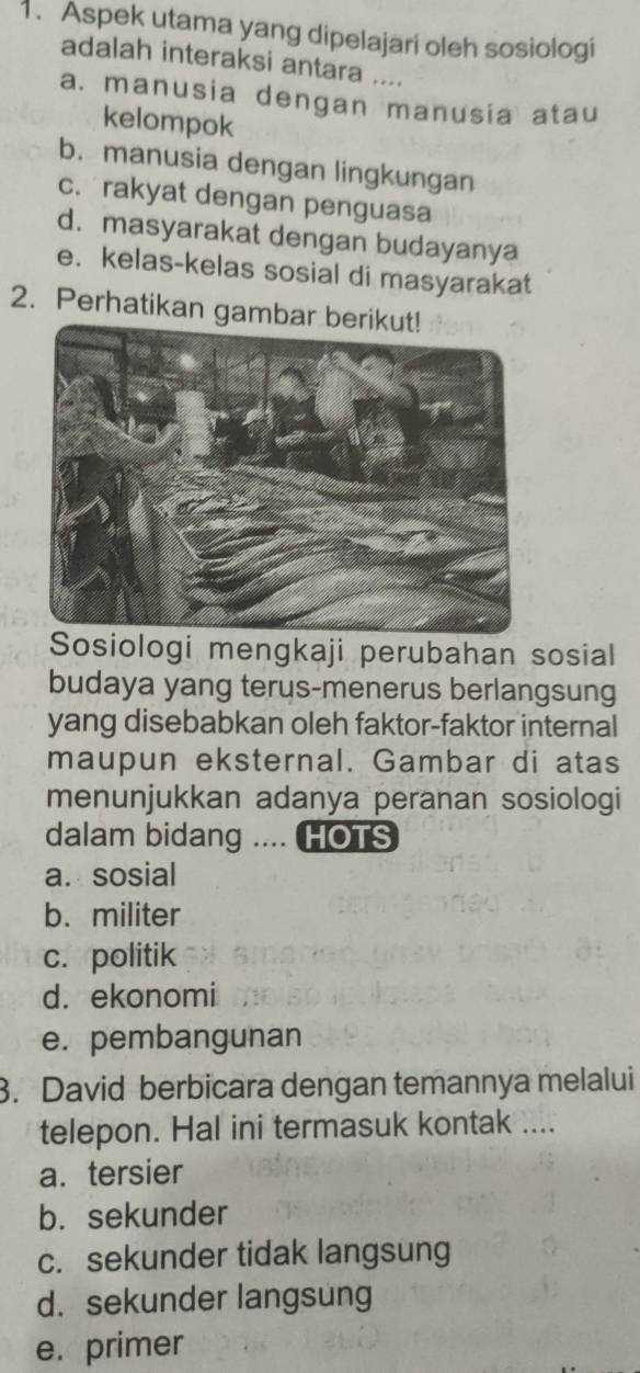 Aspek utama yang dipelajari oleh sosiologi
adalah interaksi antara ....
a. manusia dengan manusia atau
kelompok
b. manusia dengan lingkungan
c. rakyat dengan penguasa
d. masyarakat dengan budayanya
e. kelas-kelas sosial di masyarakat
2. Perhatikan gamb
Sosiologi mengkaji perubahan sosial
budaya yang terus-menerus berlangsung
yang disebabkan oleh faktor-faktor internal
maupun eksternal. Gambar di atas
menunjukkan adanya peranan sosiologi
dalam bidang .... HOTS
a. sosial
b. militer
c. politik
d. ekonomi
e. pembangunan
3. David berbicara dengan temannya melalui
telepon. Hal ini termasuk kontak ....
a. tersier
b. sekunder
c. sekunder tidak langsung
d. sekunder langsung
e. primer