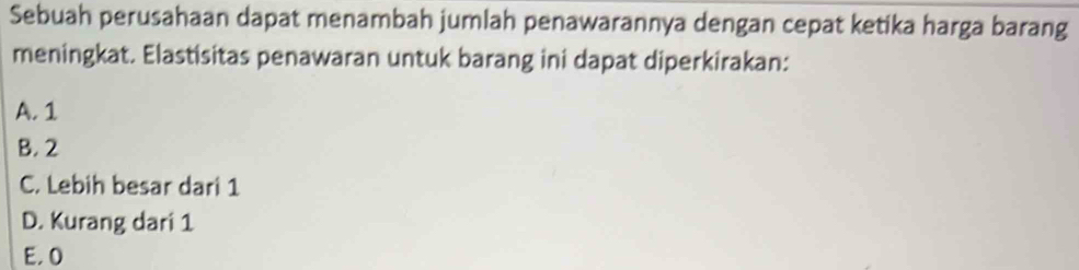 Sebuah perusahaan dapat menambah jumlah penawarannya dengan cepat ketika harga barang
meningkat. Elastisitas penawaran untuk barang ini dapat diperkirakan:
A. 1
B. 2
C. Lebih besar dari 1
D. Kurang dari 1
E, 0