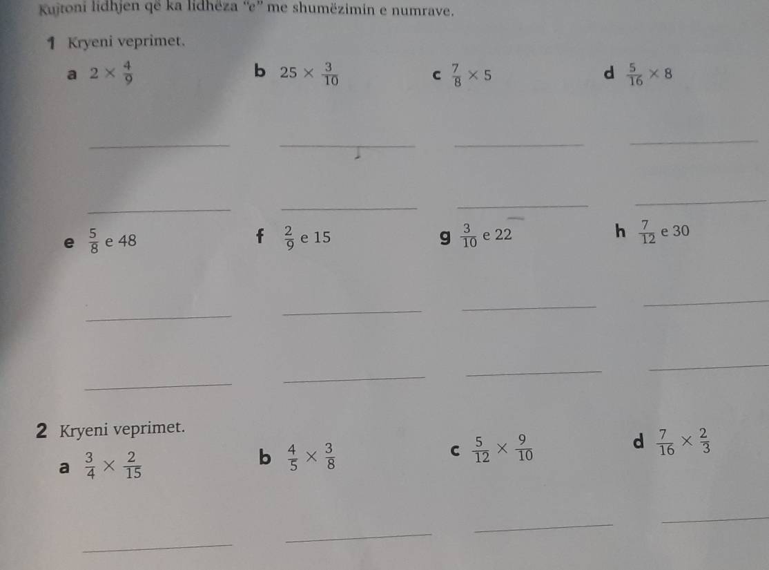 Kujtoni lidhjen që ka lidhëza “e” me shumëzimin e numrave. 
1 Kryeni veprimet. 
a 2*  4/9 
b 25*  3/10 
c  7/8 * 5
d  5/16 * 8
_ 
_ 
_ 
_ 
_ 
_ 
_ 
_ 
g  3/10 
h 
e 30
e  5/8  e 48 f  2/9  e 15 e 22  7/12  e 
_ 
_ 
_ 
_ 
_ 
_ 
_ 
_ 
2 Kryeni veprimet. 
d  7/16 *  2/3 
a  3/4 *  2/15 
b  4/5 *  3/8 
C  5/12 *  9/10 
_ 
_ 
_ 
_