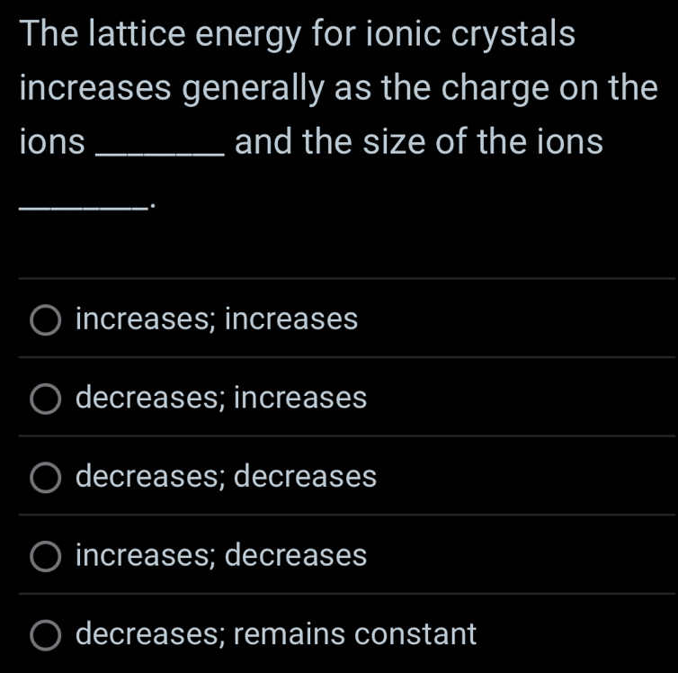 The lattice energy for ionic crystals
increases generally as the charge on the
ions_ and the size of the ions
_
.
_
increases; increases
decreases; increases
decreases; decreases
_
increases; decreases
_
_
_
decreases; remains constant