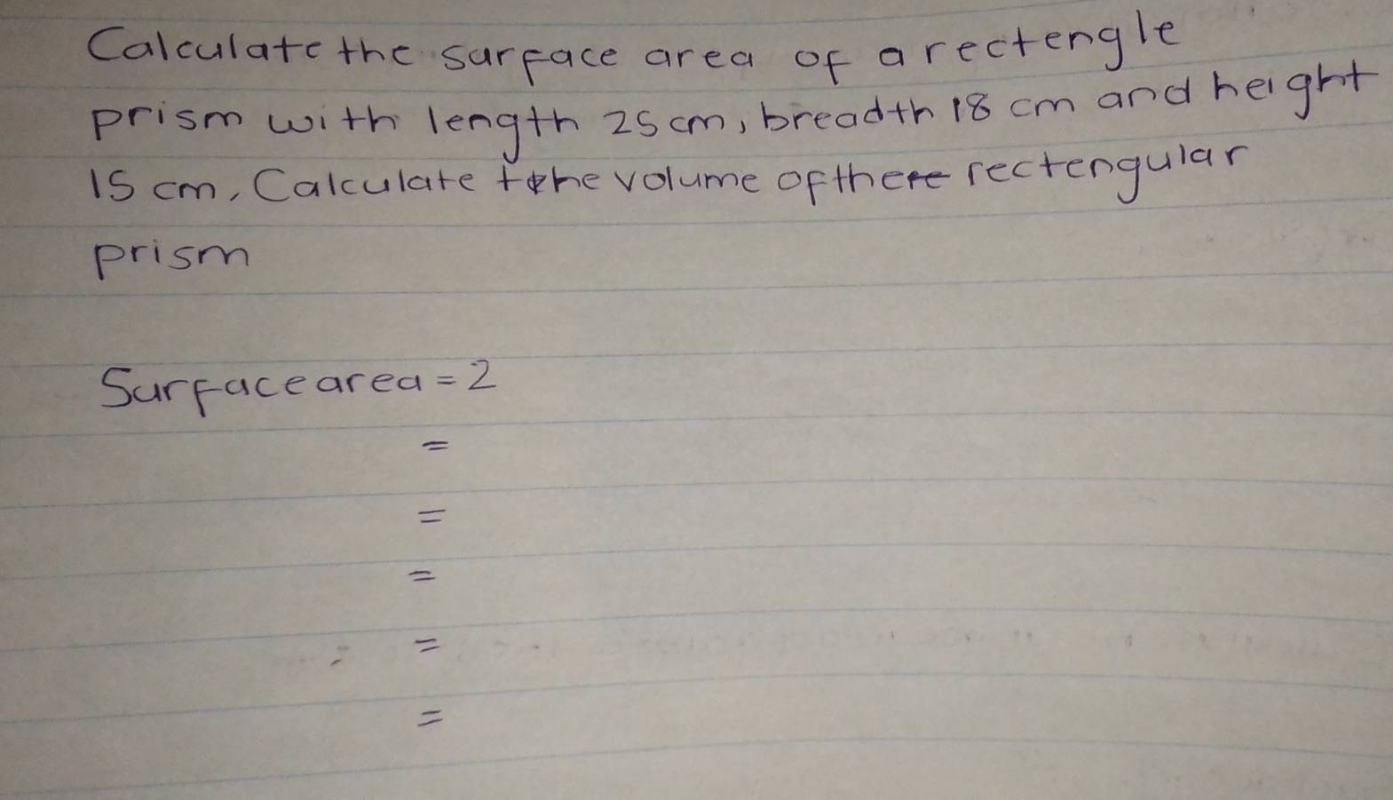 Calculatc the surface area of arectengle 
prism with length 25cm, breadth18 cm and height
1S cm, Calculate fhe volume of ther rectengular 
prism 
Surface area =2