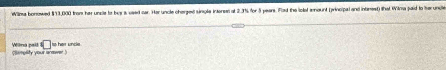 Wiima borrowed $13,000 from her uncle to buy a used car. Her uncle charged simple interest at 2.3% for 5 years. Find the total emount (principal and interest) that Witma paid to her uncle 
Wilma paid°□ to her uncle 
(Simplify your answer)