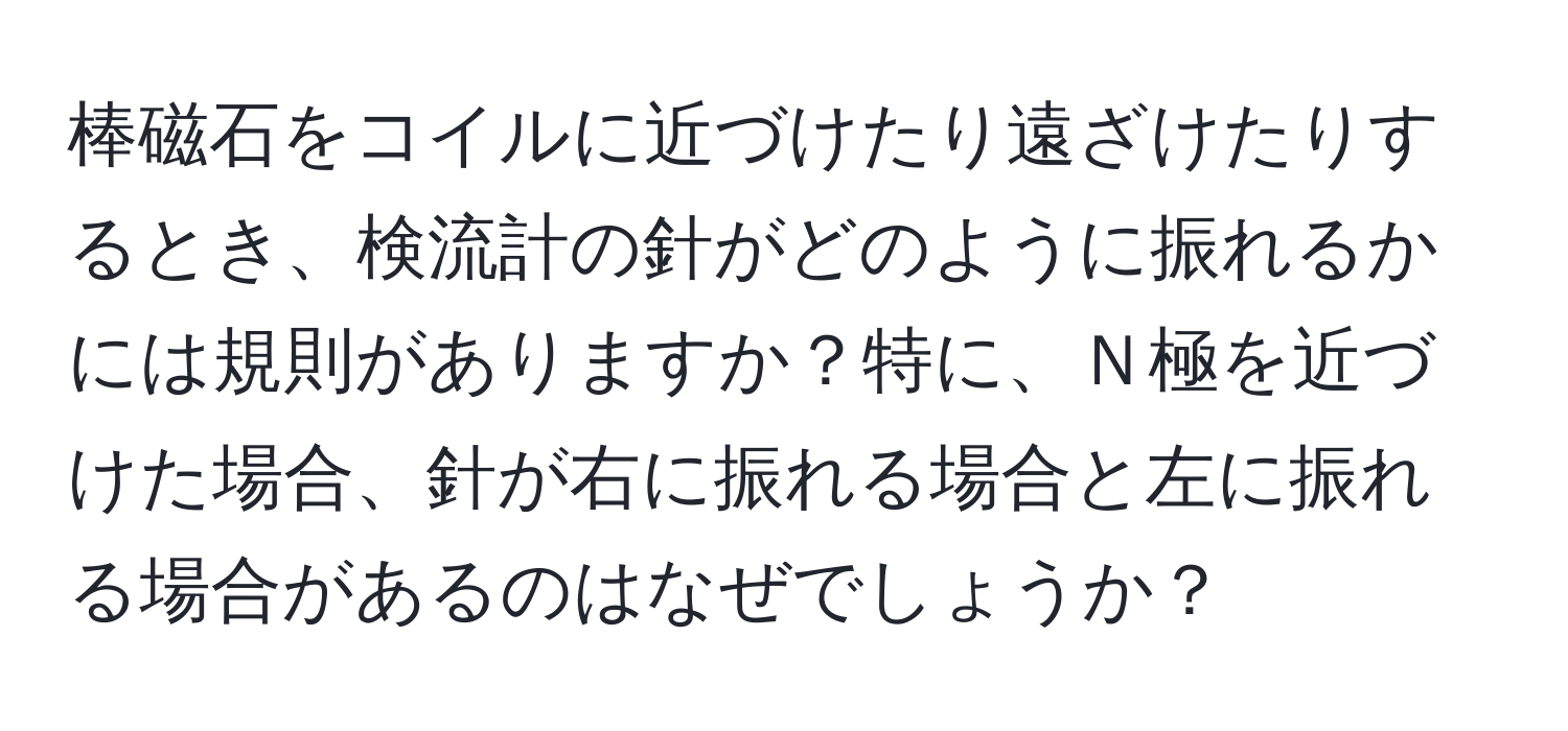 棒磁石をコイルに近づけたり遠ざけたりするとき、検流計の針がどのように振れるかには規則がありますか？特に、Ｎ極を近づけた場合、針が右に振れる場合と左に振れる場合があるのはなぜでしょうか？