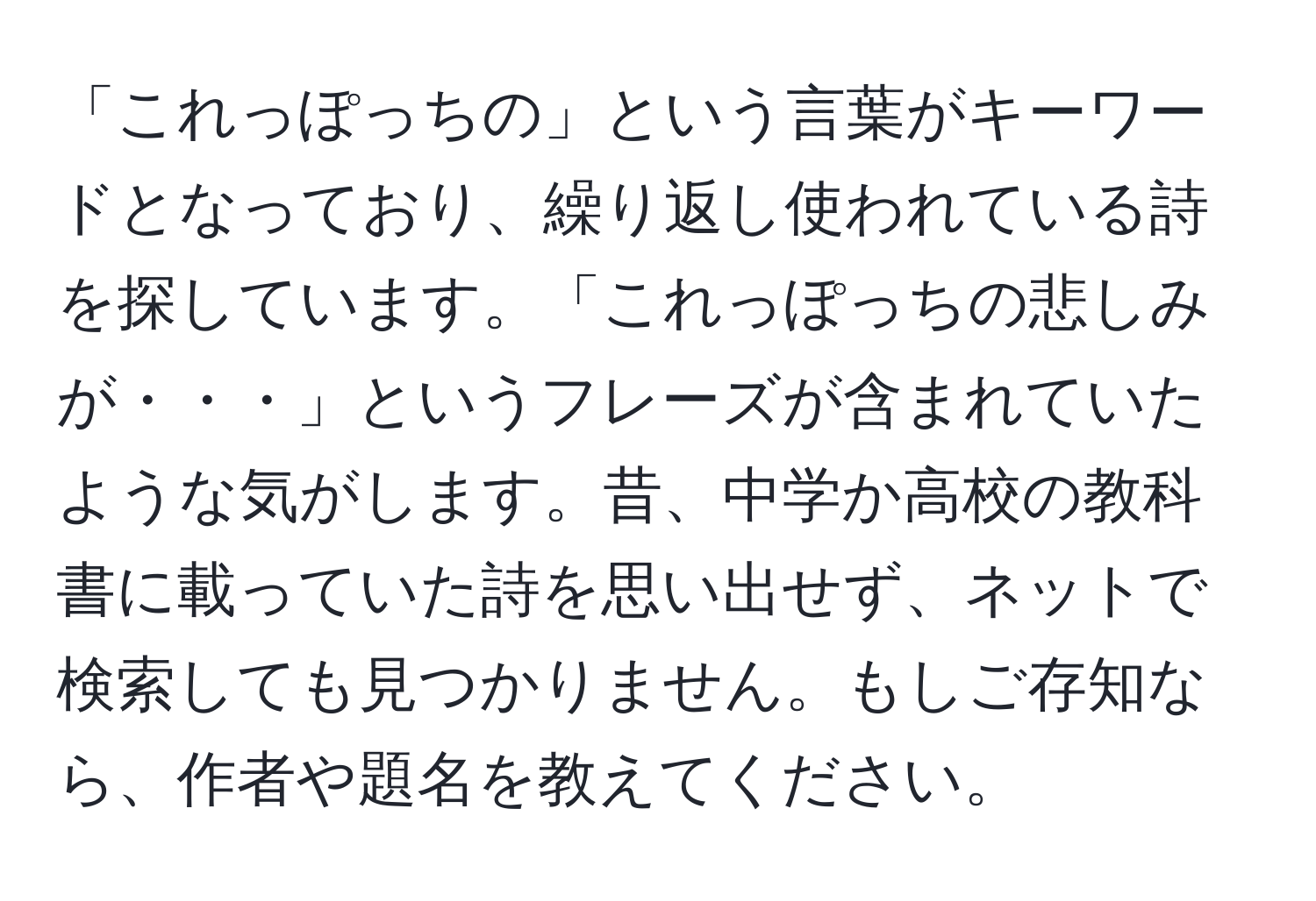 「これっぽっちの」という言葉がキーワードとなっており、繰り返し使われている詩を探しています。「これっぽっちの悲しみが・・・」というフレーズが含まれていたような気がします。昔、中学か高校の教科書に載っていた詩を思い出せず、ネットで検索しても見つかりません。もしご存知なら、作者や題名を教えてください。