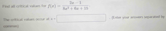 Find all critical values for f(x)= (2x-1)/8x^2+6x+15 . 
The critical values occur at x=□. (Enter your answers separated by 
commas)