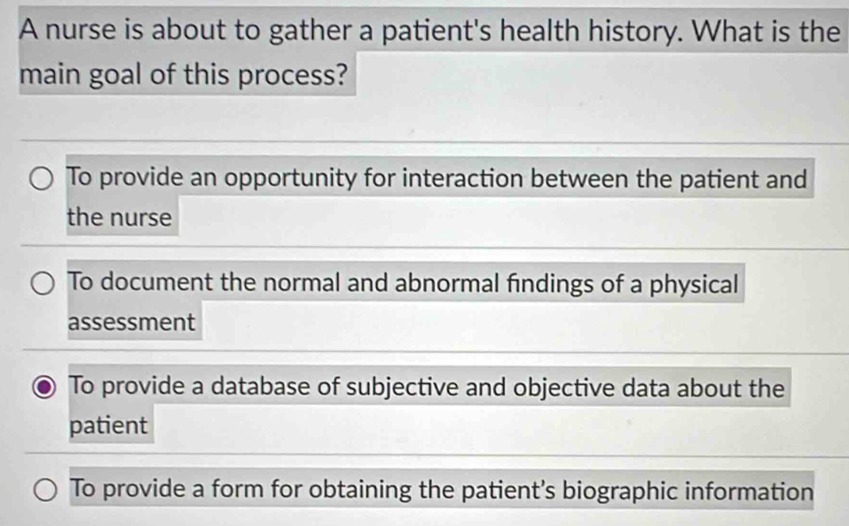 A nurse is about to gather a patient's health history. What is the 
main goal of this process? 
To provide an opportunity for interaction between the patient and 
the nurse 
To document the normal and abnormal findings of a physical 
assessment 
To provide a database of subjective and objective data about the 
patient 
To provide a form for obtaining the patient’s biographic information