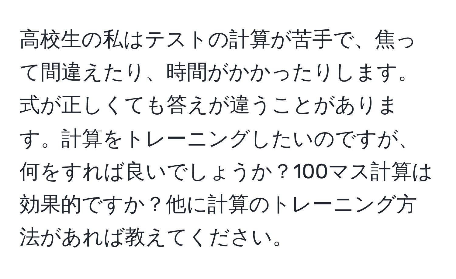 高校生の私はテストの計算が苦手で、焦って間違えたり、時間がかかったりします。式が正しくても答えが違うことがあります。計算をトレーニングしたいのですが、何をすれば良いでしょうか？100マス計算は効果的ですか？他に計算のトレーニング方法があれば教えてください。