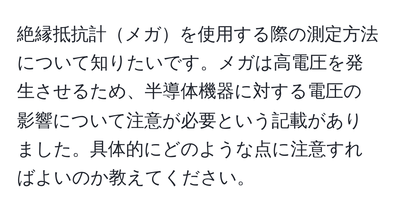 絶縁抵抗計メガを使用する際の測定方法について知りたいです。メガは高電圧を発生させるため、半導体機器に対する電圧の影響について注意が必要という記載がありました。具体的にどのような点に注意すればよいのか教えてください。