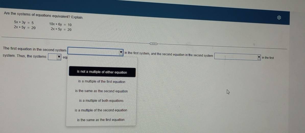 Are the systems of equations equivalent? Explain
5x+3y=5 10x+6y=10
2x+5y=20 2x+5y=20
The first equation in the second system □ in the first system, and the second equation in the second system
system. Thus, the systems □ eq □ in the first
is not a multiple of either equation
is a multiple of the first equation
is the same as the second equation
is a multiple of both equations
is a multiple of the second equation
is the same as the first equation