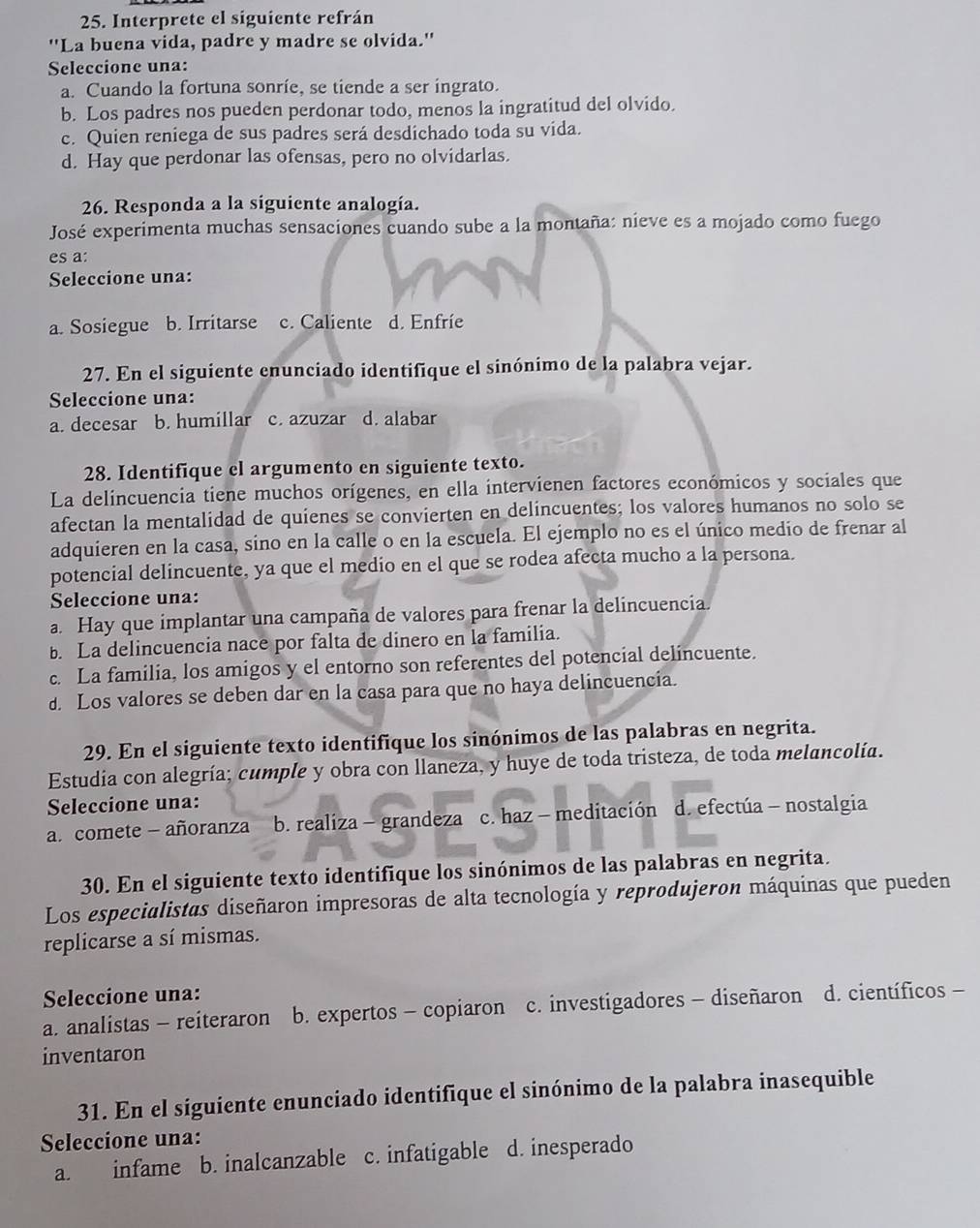 Interprete el siguiente refrán
''La buena vida, padre y madre se olvida.''
Seleccione una:
a. Cuando la fortuna sonrie, se tiende a ser ingrato.
b. Los padres nos pueden perdonar todo, menos la ingratitud del olvido.
c. Quien reniega de sus padres será desdichado toda su vida.
d. Hay que perdonar las ofensas, pero no olvidarlas.
26. Responda a la siguiente analogía.
José experimenta muchas sensaciones cuando sube a la montaña: nieve es a mojado como fuego
es a:
Seleccione una:
a. Sosiegue b. Irritarse c. Caliente d. Enfrie
27. En el siguiente enunciado identifique el sinónimo de la palabra vejar.
Seleccione una:
a. decesar b. humillar c. azuzar d. alabar
28. Identifique el argumento en siguiente texto.
La delincuencia tiene muchos orígenes, en ella intervienen factores económicos y sociales que
afectan la mentalidad de quienes se convierten en delincuentes; los valores humanos no solo se
adquieren en la casa, sino en la calle o en la escuela. El ejemplo no es el único medio de frenar al
potencial delincuente, ya que el medio en el que se rodea afecta mucho a la persona.
Seleccione una:
a. Hay que implantar una campaña de valores para frenar la delincuencia.
b. La delincuencia nace por falta de dinero en la familia.
c. La familia, los amigos y el entorno son referentes del potencial delincuente.
d. Los valores se deben dar en la casa para que no haya delincuencia.
29. En el siguiente texto identifique los sinónimos de las palabras en negrita.
Estudia con alegría; cumple y obra con llaneza, y huye de toda tristeza, de toda melancolía.
Seleccione una:
a. comete - añoranza b. realiza - grandeza c. haz - meditación d. efectúa - nostalgia
30. En el siguiente texto identifique los sinónimos de las palabras en negrita.
Los especialistas diseñaron impresoras de alta tecnología y reprodujeron máquinas que pueden
replicarse a sí mismas.
Seleccione una:
a. analistas - reiteraron b. expertos - copiaron c. investigadores - diseñaron d. científicos -
inventaron
31. En el siguiente enunciado identifique el sinónimo de la palabra inasequible
Seleccione una:
a. infame b. inalcanzable c. infatigable d. inesperado