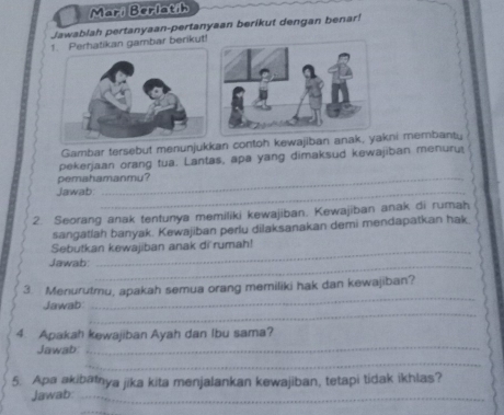 Mari Berlat/h 
Jawablah pertanyaan-pertanyaan berikut dengan benar! 
hatikan gambar berikut! 
Gambar tersebut menunjukkan contoh kewajiban anak, yakni membanty 
pekerjaan orang tua. Lantas, apa yang dimaksud kewajiban menuru 
pemahamanmy? 
Jawab_ 
2. Seorang anak tentunya memiliki kewajiban. Kewajiban anak di rumah 
sangatlah banyak. Kewajiban perlu dilaksanakan demi mendapatkan hak 
Sebutkan kewajiban anak di rumah! 
Jawab:_ 
_ 
3. Menurutmu, apakah semua orang memiliki hak dan kewajiban? 
_ 
Jawab 
_ 
4. Apakah kewajiban Ayah dan Ibu sama? 
Jawab: 
_ 
_ 
5. Apa akibatnya jika kita menjalankan kewajiban, tetapi tidak ikhlas? 
Jawab:_