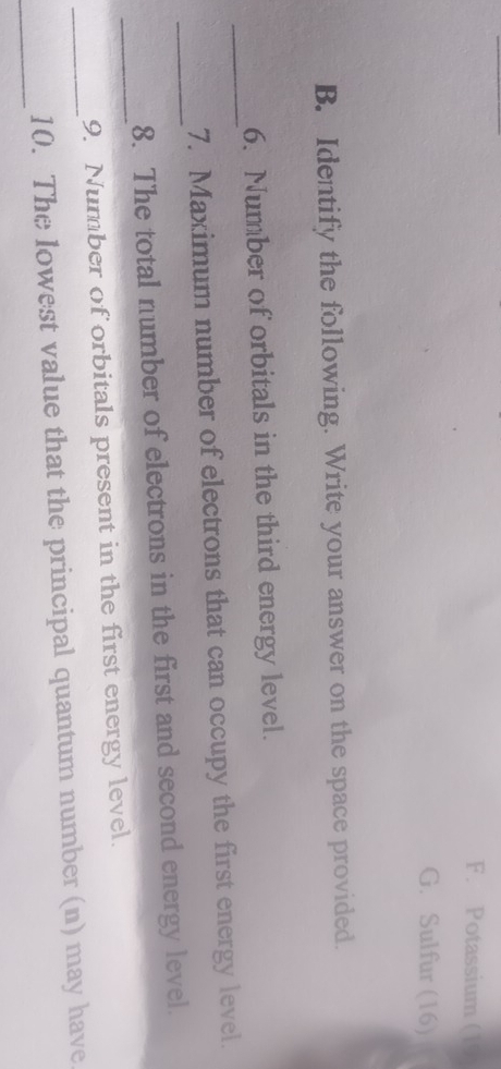 F. Potassium (19
G. Sulfur (16)
B. Identify the following. Write your answer on the space provided.
_
6. Number of orbitals in the third energy level.
_
7. Maximum number of electrons that can occupy the first energy level.
_
8. The total number of electrons in the first and second energy level.
9. Number of orbitals present in the first energy level.
_
_10. The lowest value that the principal quantum number (n) may have