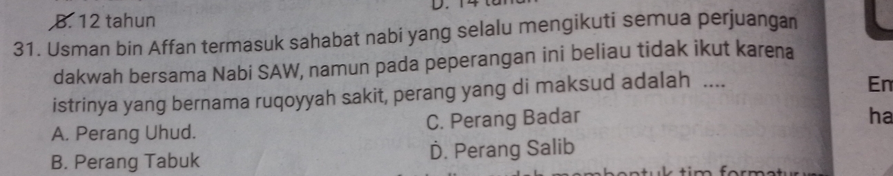 B. 12 tahun
31. Usman bin Affan termasuk sahabat nabi yang selalu mengikuti semua perjuangan
dakwah bersama Nabi SAW, namun pada peperangan ini beliau tidak ikut karena
istrinya yang bernama ruqoyyah sakit, perang yang di maksud adalah ....
En
A. Perang Uhud. C. Perang Badar
ha
B. Perang Tabuk D. Perang Salib