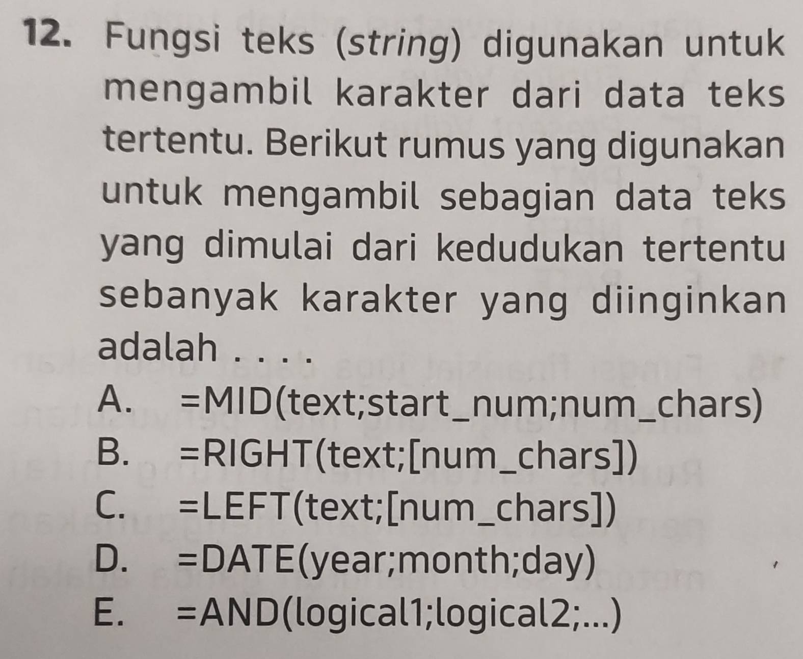 Fungsi teks (string) digunakan untuk
mengambil karakter dari data teks
tertentu. Berikut rumus yang digunakan
untuk mengambil sebagian data teks
yang dimulai dari kedudukan tertentu
sebanyak karakter yang diinginkan
adalah . . . .
A. =MID(text;start_num;num_chars)
B. =RIGHT(text;[num_chars])
C. =LEFT(text;[num_chars])
D. =DATE(year;month;day)
E. =AND(logical1;logical2;...)