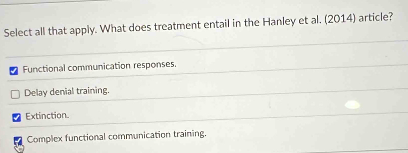 Select all that apply. What does treatment entail in the Hanley et al. (2014) article?
Functional communication responses.
Delay denial training.
Extinction.
Complex functional communication training.