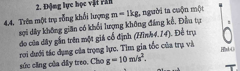 Động lực học vật ran 
4.4. Trên một trụ rỗng khối lượng m=1kg , người ta cuộn một 
sợi dây không giãn có khối lượng không đáng kể. Đầu tự 
do của dây gắn trên một giá cố định (Hình4. 14). Đề trụ 
rơi dưới tác dụng của trọng lực. Tìm gia tốc của trụ và 
Hình 4,14
sức căng của dây treo. Cho g=10m/s^2.