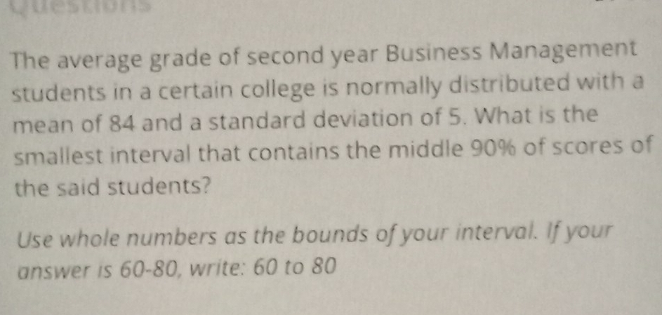 questons 
The average grade of second year Business Management 
students in a certain college is normally distributed with a 
mean of 84 and a standard deviation of 5. What is the 
smallest interval that contains the middle 90% of scores of 
the said students? 
Use whole numbers as the bounds of your interval. If your 
answer is 60-80, write: 60 to 80