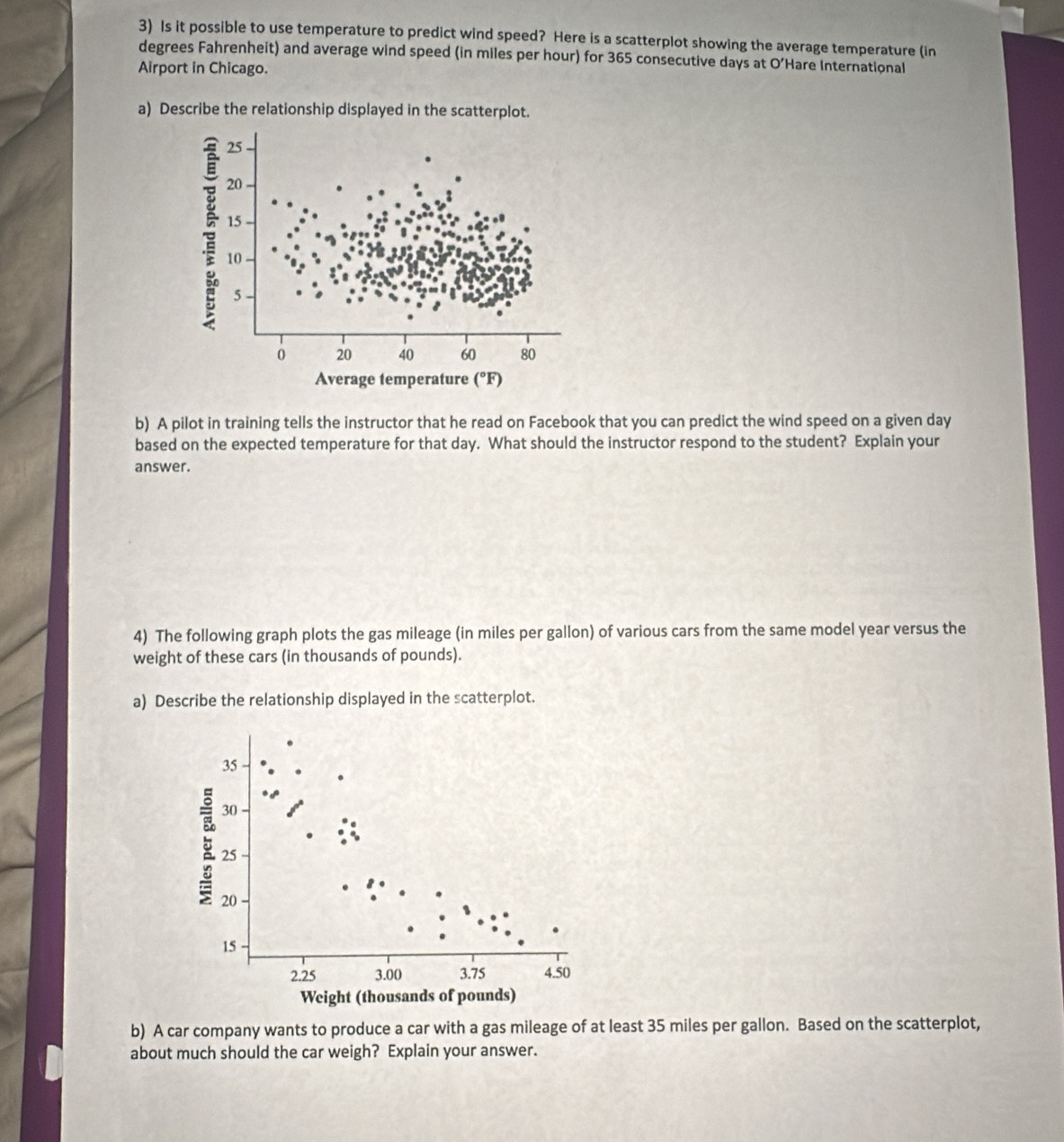 Is it possible to use temperature to predict wind speed? Here is a scatterplot showing the average temperature (in 
degrees Fahrenheit) and average wind speed (in miles per hour) for 365 consecutive days at O’Hare International 
Airport in Chicago. 
a) Describe the relationship displayed in the scatterplot.
25
20
15
10
5
0 20 40 60 80
Average temperature (^circ F)
b) A pilot in training tells the instructor that he read on Facebook that you can predict the wind speed on a given day
based on the expected temperature for that day. What should the instructor respond to the student? Explain your 
answer. 
4) The following graph plots the gas mileage (in miles per gallon) of various cars from the same model year versus the 
weight of these cars (in thousands of pounds). 
a) Describe the relationship displayed in the scatterplot. 
b) A car company wants to produce a car with a gas mileage of at least 35 miles per gallon. Based on the scatterplot, 
about much should the car weigh? Explain your answer.