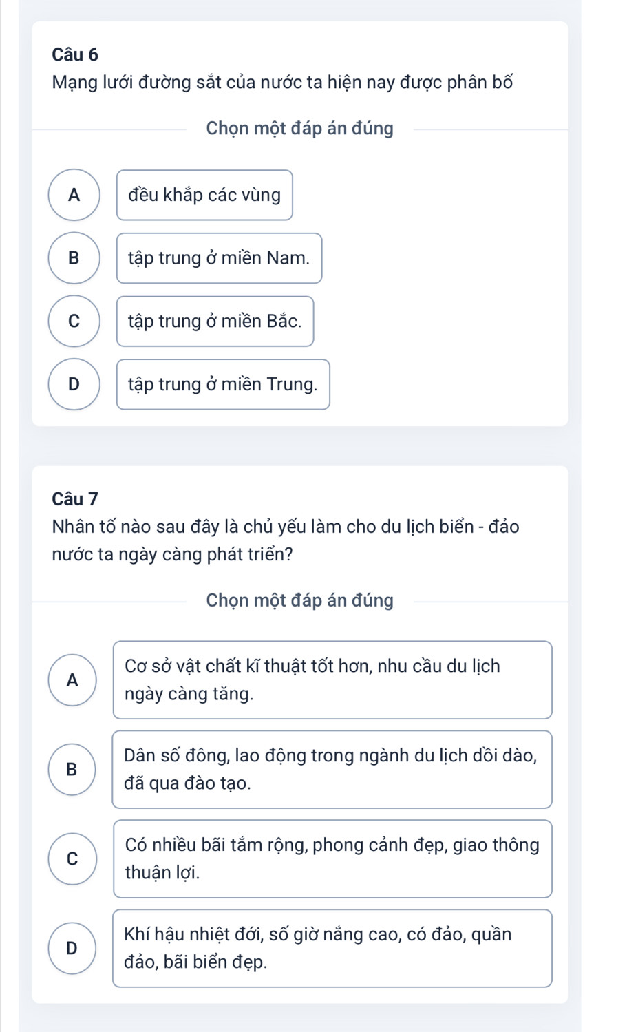 Mạng lưới đường sắt của nước ta hiện nay được phân bố
Chọn một đáp án đúng
A đều khắp các vùng
B tập trung ở miền Nam.
C tập trung ở miền Bắc.
D tập trung ở miền Trung.
Câu 7
Nhân tố nào sau đây là chủ yếu làm cho du lịch biển - đảo
nước ta ngày càng phát triển?
Chọn một đáp án đúng
Cơ sở vật chất kĩ thuật tốt hơn, nhu cầu du lịch
A
ngày càng tăng.
B Dân số đông, lao động trong ngành du lịch dồi dào,
đã qua đào tạo.
C Có nhiều bãi tắm rộng, phong cảnh đẹp, giao thông
thuận lợi.
Khí hậu nhiệt đới, số giờ nắng cao, có đảo, quần
D
đảo, bãi biển đẹp.