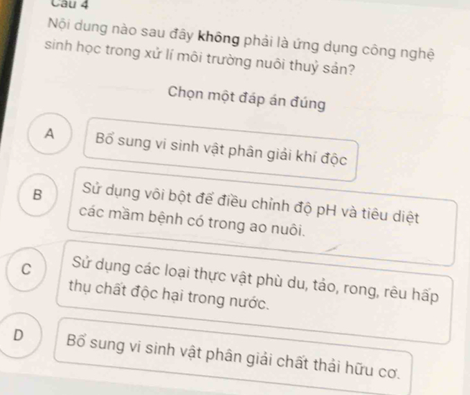 Nội dung nào sau đây không phải là ứng dụng công nghệ
sinh học trong xử lí môi trường nuôi thuỷ sản?
Chọn một đáp án đúng
A Bổ sung vi sinh vật phân giải khí độc
B Sử dụng vôi bột để điều chỉnh độ pH và tiêu diệt
các mầm bệnh có trong ao nuôi.
C Sử dụng các loại thực vật phù du, tảo, rong, rêu hấp
thụ chất độc hại trong nước.
D Bổ sung vi sinh vật phân giải chất thải hữu cơ.