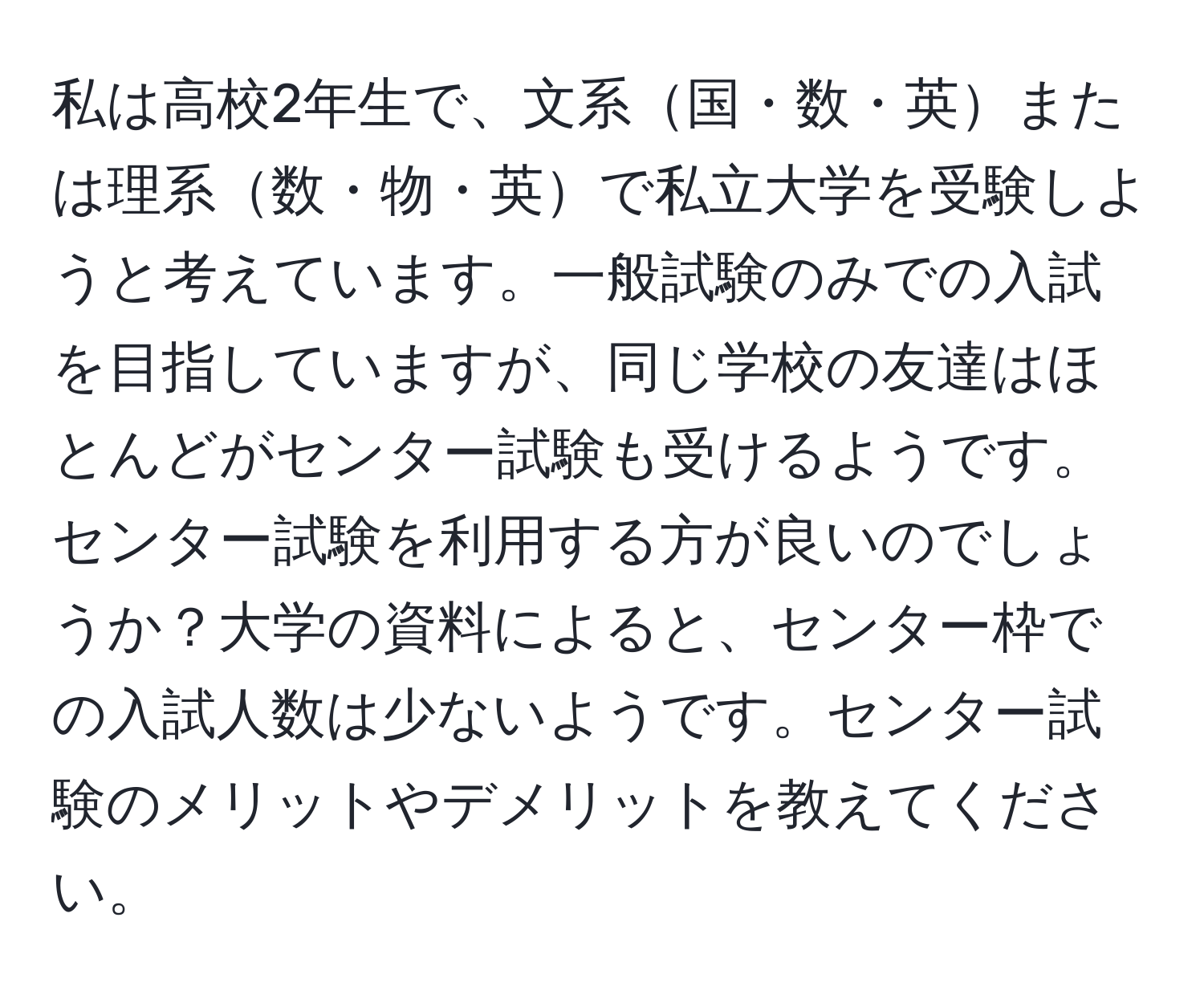 私は高校2年生で、文系国・数・英または理系数・物・英で私立大学を受験しようと考えています。一般試験のみでの入試を目指していますが、同じ学校の友達はほとんどがセンター試験も受けるようです。センター試験を利用する方が良いのでしょうか？大学の資料によると、センター枠での入試人数は少ないようです。センター試験のメリットやデメリットを教えてください。