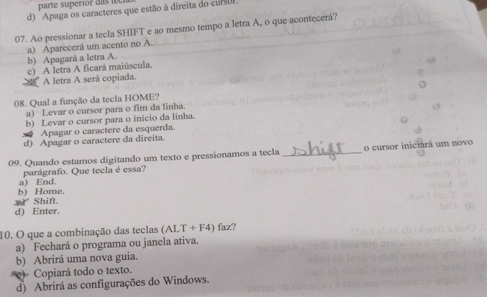 parte superior d as t eci
d) Apaga os caracteres que estão à direita do cursol
07. Ao pressionar a tecla SHIFT e ao mesmo tempo a letra A, o que acontecerá?
a) Aparecerá um acento no A.
b) Apagará a letra A.
c) A letra A ficará maiúscula.
A letra A será copiada.
08. Qual a função da tecla HOME?
a) Levar o cursor para o fim da linha.
b) Levar o cursor para o início da linha.
Apagar o caractere da esquerda.
d) Apagar o caractere da direita.
09. Quando estamos digitando um texto e pressionamos a tecla _o cursor iniciará um novo
parágrafo. Que tecla é essa?
a) End.
b) Home.
Shift.
d) Enter.
10. O que a combinação das teclas (AL) T+F4) faz?
a) Fechará o programa ou janela ativa.
b) Abrirá uma nova guia.
c) Copiará todo o texto.
d) Abrirá as configurações do Windows.