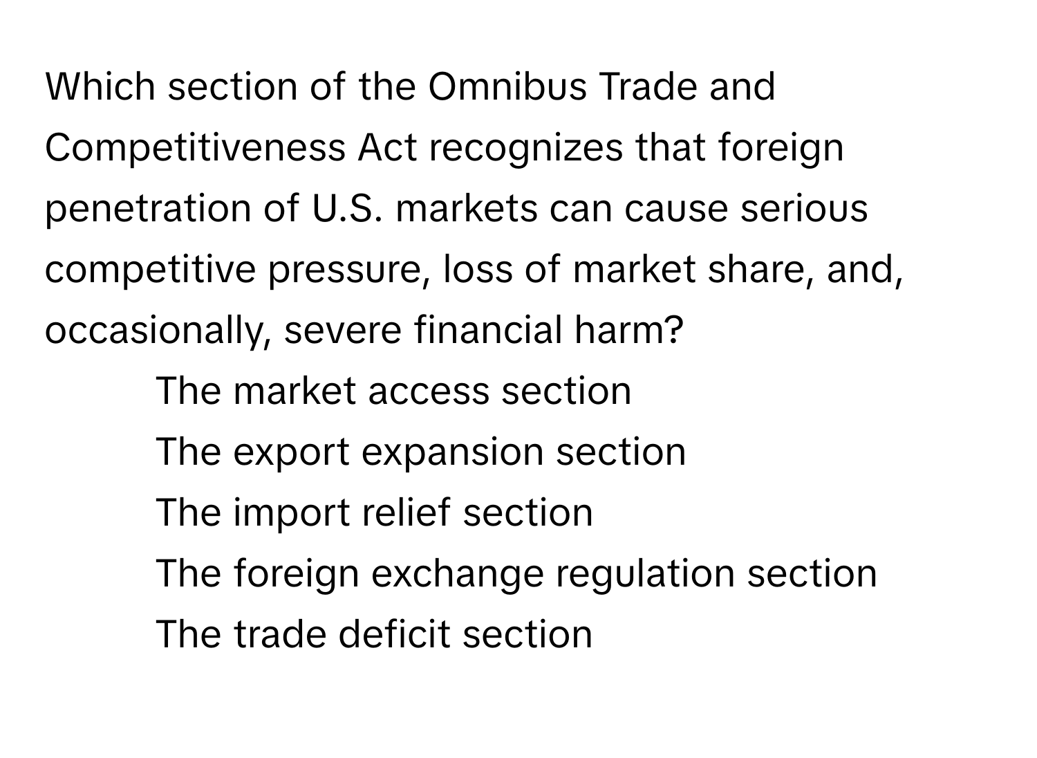 Which section of the Omnibus Trade and Competitiveness Act recognizes that foreign penetration of U.S. markets can cause serious competitive pressure, loss of market share, and, occasionally, severe financial harm?

1) The market access section 
2) The export expansion section 
3) The import relief section 
4) The foreign exchange regulation section 
5) The trade deficit section