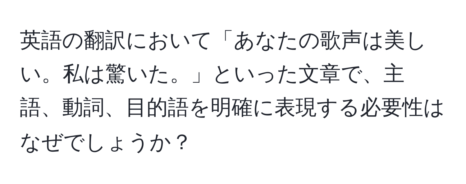 英語の翻訳において「あなたの歌声は美しい。私は驚いた。」といった文章で、主語、動詞、目的語を明確に表現する必要性はなぜでしょうか？