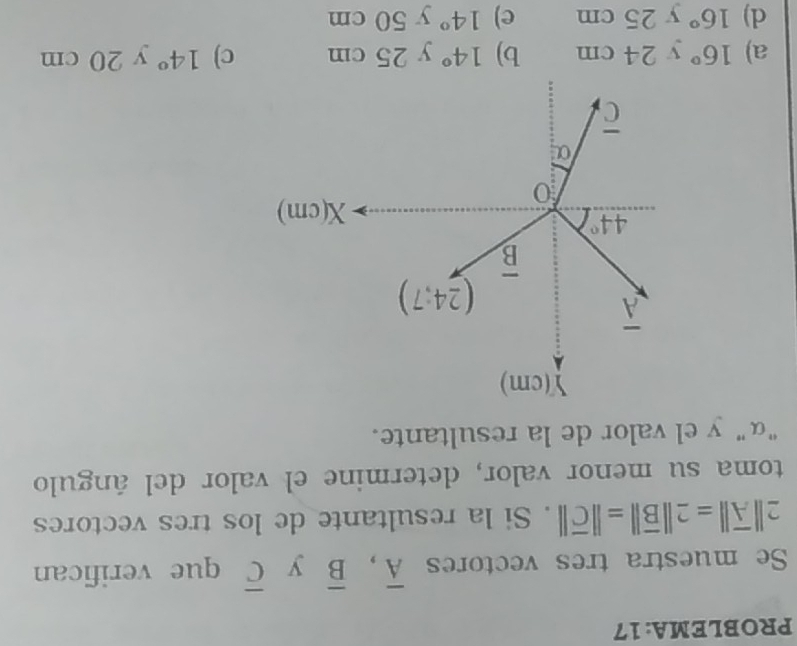 PROBLEMA: 17
Se muestra tres vectores overline A,overline B y overline C que verifican
2||overline A||=2||overline B||=||overline C||. Si la resultante de los tres vectores
toma su menor valor, determine el valor del ángulo
"α"y el valor de la resultante.
a) 16° y () 4c m b) 14°y25cm c) 14° y 20 cm
d) 16° y25 m e) 14° y50cm