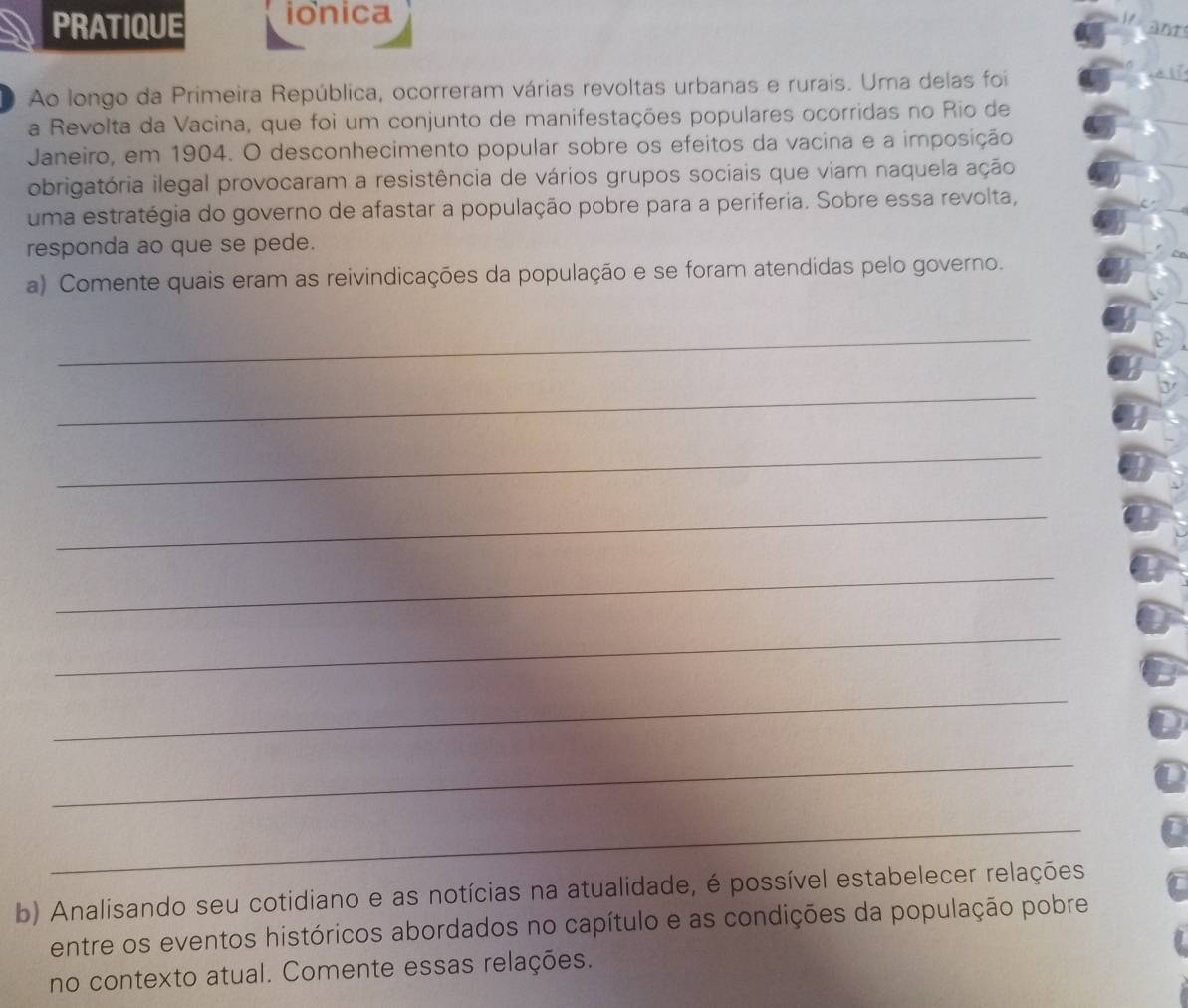 PRATIQUE ionica 
anr 
Ao longo da Primeira República, ocorreram várias revoltas urbanas e rurais. Uma delas foi 
a Revolta da Vacina, que foi um conjunto de manifestações populares ocorridas no Rio de 
Janeiro, em 1904. O desconhecimento popular sobre os efeitos da vacina e a imposição 
obrigatória ilegal provocaram a resistência de vários grupos sociais que viam naquela ação 
uma estratégia do governo de afastar a população pobre para a periferia. Sobre essa revolta, 
responda ao que se pede. 
a) Comente quais eram as reivindicações da população e se foram atendidas pelo governo. 
_ 
_ 
_ 
_ 
_ 
_ 
_ 
_ 
U 
_ 
b) Analisando seu cotidiano e as notícias na atualidade, é possível estabelecer relações 
entre os eventos históricos abordados no capítulo e as condições da população pobre 
no contexto atual. Comente essas relações.