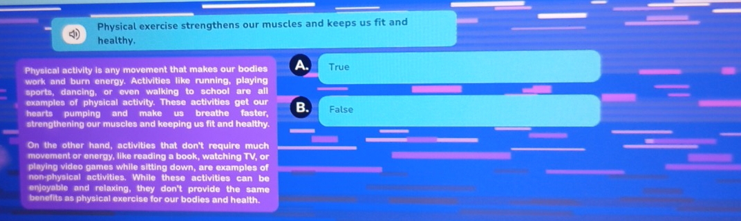 Physical exercise strengthens our muscles and keeps us fit and
healthy.
Physical activity is any movement that makes our bodies A. True
work and burn energy. Activities like running, playing
sports, dancing, or even walking to school are all
examples of physical activity. These activities get our B. False
hearts pumping and make us breathe faster,
strengthening our muscles and keeping us fit and healthy.
On the other hand, activities that don't require much
movement or energy, like reading a book, watching TV, or
playing video games while sitting down, are examples of
non-physical activities. While these activities can be
enjoyable and relaxing, they don't provide the same
benefits as physical exercise for our bodies and health.