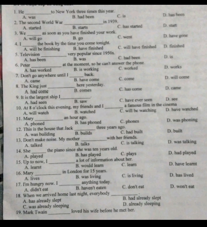 He to New York three times this year.
A. was B. had been C. is D. has been
2. The second World War _in 1939. D. start
A. started B. starts C. has started
3. We_ as soon as you have finished your work. D. have gone
A. will go B. go C. went
4. 1_ the book by the time you come tonight.
A. will be finishing B. have finished C. will have finished D. finished
5. Television _very popular since 1950s. D. is
A. has been B. was C. had been
6. Peter at the moment, so he can't answer the phone.
A. has worked B. is working C. worked D. works
7. Don't go anywhere until I _back.
A. came B. have come C. come D. will come
8. The King just _here yesterday.
A. had come B. comes C. has come D. came
9. It is the largest ship I_ . D. see
A. had seen B. saw C. have ever seen
10. At 8 o’clock this evening, my friends and I_ a famous film in the cinema
A. will watch B. watched C. will be watching D. have watched
11. Mary_ an hour ago.
A. phoned B. has phoned C. phones D. was phoning
12. This is the house that Jack _three years ago. D. built
A. was building B. builds C. had built
13. Don't make noise. My mother _with her friends.
A. talked B. talks C. is talking D. was talking
14. She _the piano since she was ten years old.
A. played B. has played C. plays D. had played
15. Up to now, I_ a lot of information about her.
A. learnt B. would learn C. learn D. have learnt
16. Mary _in London for 15 years. D. has lived
A. lives B. was living C. is living
17. I'm hungry now. I _anything today. D. won't eat
A. didn't eat B. haven't eaten C. don't eat
18. When we arrived home last night, everybody _.
A. has already slept B. had already slept
C. was already sleeping D. already sleeping
19. Mark Twain _loved his wife before he met her.