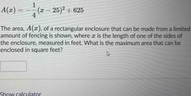 A(x)=- 1/4 (x-25)^2+625
The area, A(x) , of a rectangular enclosure that can be made from a limited 
amount of fencing is shown, where æ is the length of one of the sides of 
the enclosure, measured in feet. What is the maximum area that can be 
enclosed in square feet? 
Show calculator