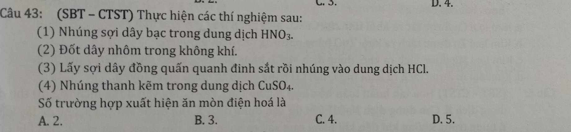 D. 4.
Câu 43: (SBT - CTST) Thực hiện các thí nghiệm sau:
(1) Nhúng sợi dây bạc trong dung dịch HNO_3. 
(2) Đốt dây nhôm trong không khí.
(3) Lấy sợi dây đồng quấn quanh đinh sắt rồi nhúng vào dung dịch HCl.
(4) Nhúng thanh kẽm trong dung dịch CuSO_4. 
Số trường hợp xuất hiện ăn mòn điện hoá là
A. 2. B. 3. C. 4. D. 5.