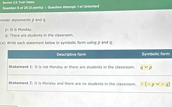 Section 3.2: Truth Tables
Question 5 of 25 (3 points) | Question Attempt: 1 of Unlimited
nsider statements p and q.
p: It is Monday.
q: There are students in the classroom.
(a) Write each statement below in symbolic form using p and q.