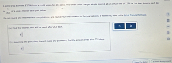 A prec shop turnows SS7N) from a credit union for 251 days. The credit union charges simple interest at an annual rate of 12% for this loan. Assume each day
*  1/365  of a year. Amswer each part below. 
Co not mund amy intermedialle computations, and round your final answers to the nearest cent. If necessary, refer to the list of financial furmules 
5 
(a) Wind the intmest that will be owed after 251 days. 
s^ 
(1 Asssuming the print shop doesn't make any payments, find the amount owed after 251 days. 
* For Later