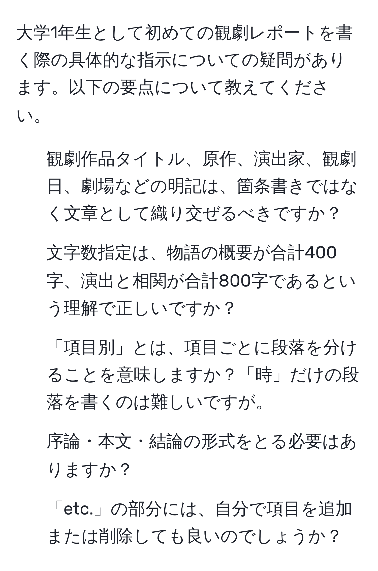 大学1年生として初めての観劇レポートを書く際の具体的な指示についての疑問があります。以下の要点について教えてください。  
1. 観劇作品タイトル、原作、演出家、観劇日、劇場などの明記は、箇条書きではなく文章として織り交ぜるべきですか？  
2. 文字数指定は、物語の概要が合計400字、演出と相関が合計800字であるという理解で正しいですか？  
3. 「項目別」とは、項目ごとに段落を分けることを意味しますか？「時」だけの段落を書くのは難しいですが。  
4. 序論・本文・結論の形式をとる必要はありますか？  
5. 「etc.」の部分には、自分で項目を追加または削除しても良いのでしょうか？