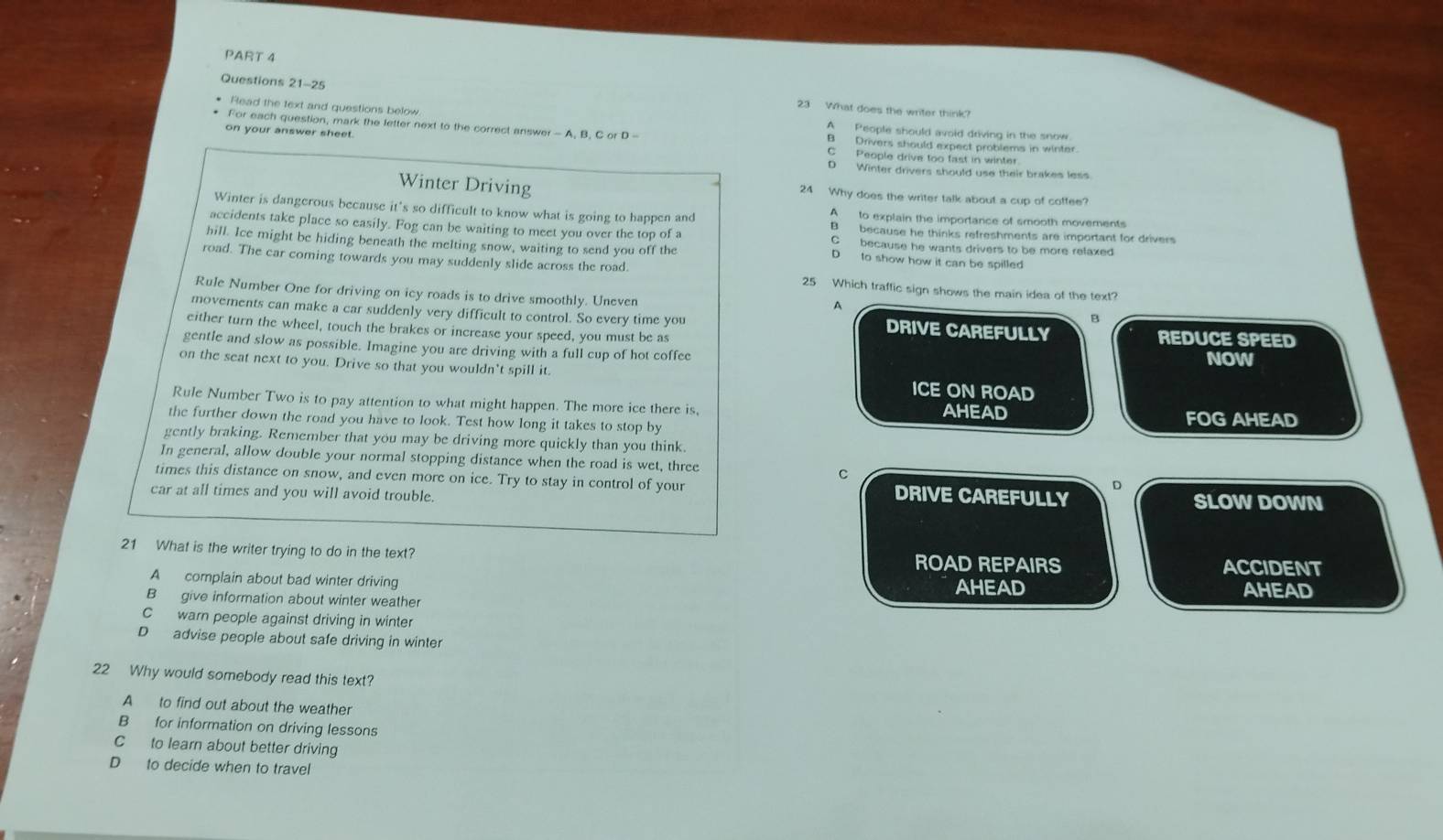 What does the writer think?
Read the text and questions below A People should avoid driving in the snow
For each question, mark the letter next to the correct answer - A, B. C or D - B  Drivers should expect problems in winter.
on your answer sheet. C People drive too fast in winter.
D Winter drivers should use their brakes less
Winter Driving 24 Why does the writer talk about a cup of cottee?
Winter is dangerous because it's so difficult to know what is going to happen and A to explain the importance of smooth movements
accidents take place so easily. Fog can be waiting to meet you over the top of a B because he thinks refreshments are important for drivers
hill. Ice might be hiding beneath the melting snow, waiting to send you off the D to show how it can be spilled
C because he wants drivers to be more relaxed
road. The car coming towards you may suddenly slide across the road. 25 Which traffic sign shows the main idea of the text?
Rule Number One for driving on icy roads is to drive smoothly. Uneven
A
B
movements can make a car suddenly very difficult to control. So every time you DRIVE CAREFULLY REDUCE SPEED
either turn the wheel, touch the brakes or increase your speed, you must be as
gentle and slow as possible. Imagine you are driving with a full cup of hot coffee
NOW
on the seat next to you. Drive so that you wouldn't spill it. ICE ON ROAD
Rule Number Two is to pay attention to what might happen. The more ice there is,
the further down the road you have to look. Test how long it takes to stop by AHEAD FOG AHEAD
gently braking. Remember that you may be driving more quickly than you think.
In general, allow double your normal stopping distance when the road is wet, three
C
times this distance on snow, and even more on ice. Try to stay in control of your SLOW DOWN
car at all times and you will avoid trouble. DRIVE CAREFULLY
21 What is the writer trying to do in the text? ROAD REPAIRS ACCIDENT
A complain about bad winter driving AHEAD AHEAD
B give information about winter weather
C warn people against driving in winter
D advise people about safe driving in winter
22 Why would somebody read this text?
A to find out about the weather
B for information on driving lessons
C to learn about better driving
D to decide when to travel