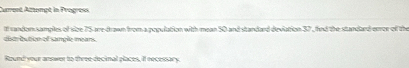 Current Attempt in Progress 
lf random samples of size 75 are drawn from a population with mean 50 and standard deviation 37 , find the standard error of the 
distribution of sample mears. 
Round your answer to three decimal places, if necessary.