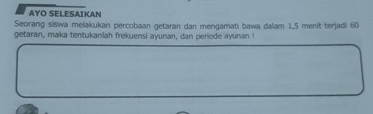 AYO SELESAIKAN 
Seorang siswa melakukan percobaan getaran dan mengamati bawa dalam 1,5 menit terjadi 60
getaran, maka tentukanlah frekuensi ayunan, dan periode ayunan !