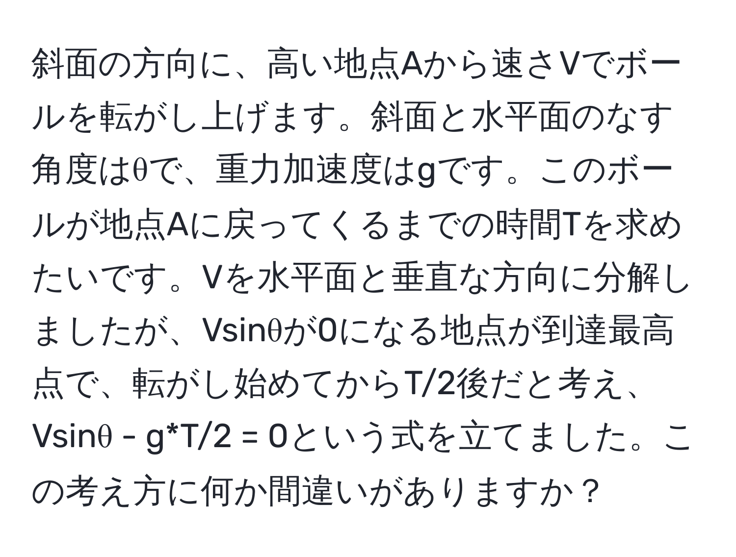 斜面の方向に、高い地点Aから速さVでボールを転がし上げます。斜面と水平面のなす角度はθで、重力加速度はgです。このボールが地点Aに戻ってくるまでの時間Tを求めたいです。Vを水平面と垂直な方向に分解しましたが、Vsinθが0になる地点が到達最高点で、転がし始めてからT/2後だと考え、Vsinθ - g*T/2 = 0という式を立てました。この考え方に何か間違いがありますか？