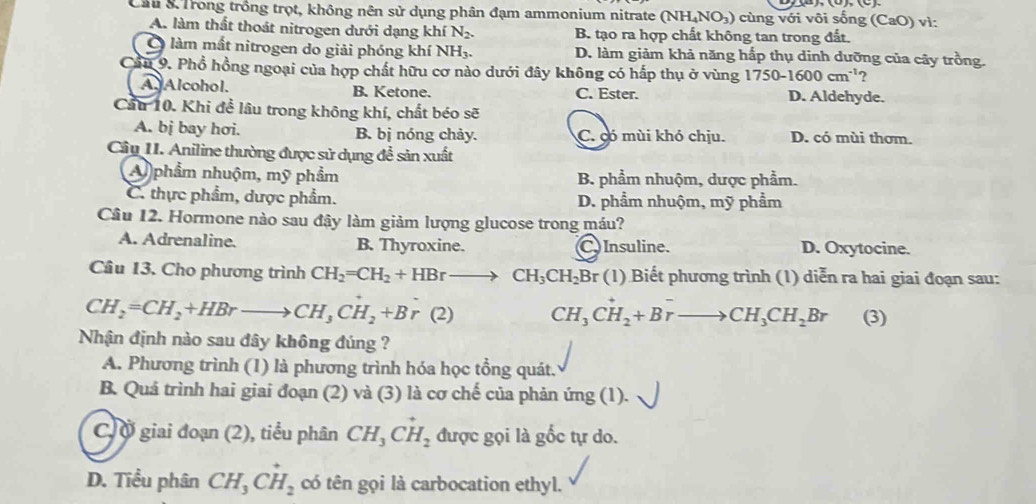 Cầu 3 Trong trồng trọt, không nên sử dụng phân đạm ammonium nitrate (N (NH_4NO_3 ) cùng với vôi sống (CaO) vì:
A. làm thất thoát nitrogen dưới dạng khí N_2. B. tạo ra hợp chất không tan trong đất.
Ở làm mất nitrogen do giải phóng khí NH3. D. làm giảm khả năng hấp thụ dinh dưỡng của cây trồng.
Cầu 9. Phổ hồng ngoại của hợp chất hữu cơ nào dưới đây không có hấp thụ ở vùng 1750-1600cm^(-1)
A. Alcohol. B. Ketone. C. Ester. D. Aldehyde.
Cầu 10. Khi đề lâu trong không khí, chất béo sẽ
A. bj bay hơi. B. bị nóng chảy. C. có mùi khó chịu. D. có mùi thơm.
Câu II. Aniline thường được sử dụng để sản xuất
A phẩm nhuộm, mỹ phẩm B. phẩm nhuộm, dược phẩm.
C. thực phẩm, dược phẩm. D. phẩm nhuộm, mỹ phẩm
Câu 12. Hormone nào sau đậy làm giảm lượng glucose trong máu?
A. Adrenaline. B. Thyroxine. C Insuline. D. Oxytocine.
Câu 13. Cho phương trình CH_2=CH_2+HBrto CH_3CH_2Br (1) Biết phương trình (1) diễn ra hai giai đoạn sau:
CH_2=CH_2+HBrto CH_3CH_2+Br(2) CH_3CH_2+Brto CH_3CH_2Br (3)
Nhận định nào sau đây không đúng ?
A. Phương trình (1) là phương trình hóa học tổng quát.
B. Quả trình hai giai đoạn (2) và (3) là cơ chế của phản ứng (1).
C,Ở giai đoạn (2), tiểu phân CH_3Cvector H_2 được gọi là gốc tự do.
D. Tiểu phân CH_3Cvector H_2 có tên gọi là carbocation ethyl.