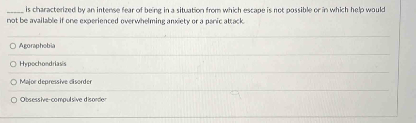 is characterized by an intense fear of being in a situation from which escape is not possible or in which help would
not be available if one experienced overwhelming anxiety or a panic attack.
Agoraphobia
Hypochondriasis
Major depressive disorder
Obsessive-compulsive disorder