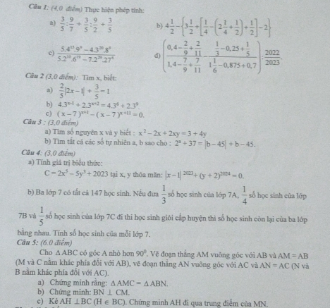 (4,0 điểm) Thực hiện phép tính:
a)  3/5 : 9/7 + 3/5 : 9/2 + 3/5  b) 4 1/2 - 3 1/2 +[ 1/4 -(2 1/4 + 1/2 )+ 1/2 ]-2
c)  (5.4^(11).9^9-4.3^(20).8^9)/5.2^(10).6^(10)-7.2^(20).27^4  d) (frac 0,4- 2/9 + 2/11 1,4- 7/9 + 7/11 -frac  1/3 -0,25+ 1/5 1 1/6 -0,875+0,7)·  2022/2023 
Câu 2 (3,0 điểm): Tìm x, biết:
a)  2/5 |2x-1|+ 3/5 =1
b) 4.3^(x-1)+2.3^(x+2)=4.3^6+2.3^9.
c) (x-7)^x+1-(x-7)^x+11=0.
Câu 3 : (3,0 điểm)
a) Tim số nguyên x và y biết : x^2-2x+2xy=3+4y
b) Tìm tất cả các số tự nhiên a, b sao cho : 2^a+37=|b-45|+b-45.
Câu 4: (3,0 điểm)
a) Tính giá trị biểu thức:
C=2x^5-5y^3+2023 tại x, y thỏa mãn: |x-1|^2023+(y+2)^2024=0.
b) Ba lớp 7 có tất cā 147 học sinh. Nếu đưa  1/3  số học sinh của lớp 7A,  1/4  số học sinh của lớp
7B và  1/5  số học sinh của lớp 7C đi thi học sinh giỏi cấp huyện thì số học sinh còn lại của ba lớp
bằng nhau. Tính số học sinh của mỗi lớp 7.
Câu 5: (6.0 điểm)
Cho △ ABC có góc A nhỏ hơn 90° T Vẽ đoạn thẳng AM vuông góc với AB và AM=AB
(M và C nằm khác phía đổi với AB), vẽ đoạn thẳng AN vuông góc với AC và AN=AC
B nằm khác phía đổi với AC). (N và
a) Chứng minh rằng: △ AMC=△ ABN.
b) Chứng minh: BN⊥ CM.
c) Kẻ AH⊥ BC H∈ BC ). Chứng minh AH đi qua trung điểm của MN.