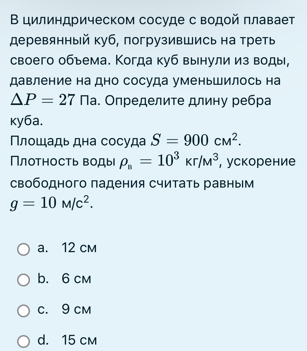 В цилиндрическом сосуде с водοй плавает
деревянный куб, погрузившись на треть
своего объема. Когда куб вынули из воды,
давление на дно сосуда уменьшилось на
△ P=27 Πа. Определите длину ребра
ky6a.
Плοшадь дна сосуда S=900cM^2. 
Плотность воды rho _B=10^3kr/M^3 , ускорение
свободного падения считать равным
g=10M/c^2.
a. 12 cm
b. 6 cm
C. 9 cm
d. 15 cm