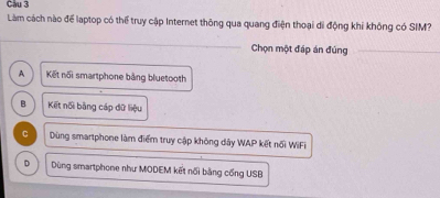 Cầu 3
Làm cách nào để laptop có thể truy cập Internet thông qua quang điện thoại di động khi không có SIM?
_
Chọn một đáp án đúng_
A Kết nổi smartphone bằng bluetooth
B Kết nối bằng cáp dữ liệu
C Dùng smartphone làm điểm truy cập không dây WAP kết nổi WiFi
D Dùng smartphone như MODEM kết nổi bằng cổng USB