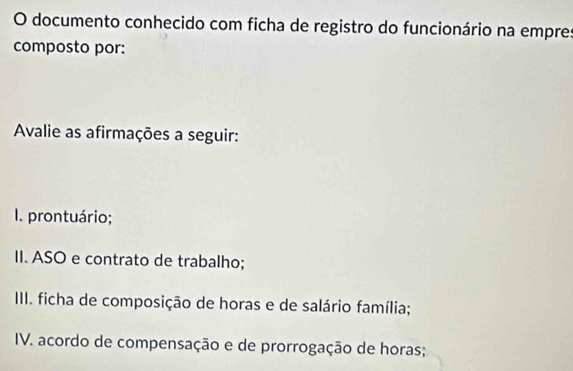 documento conhecido com ficha de registro do funcionário na empres 
composto por: 
Avalie as afirmações a seguir: 
I. prontuário; 
II. ASO e contrato de trabalho; 
III. ficha de composição de horas e de salário família; 
IV. acordo de compensação e de prorrogação de horas;